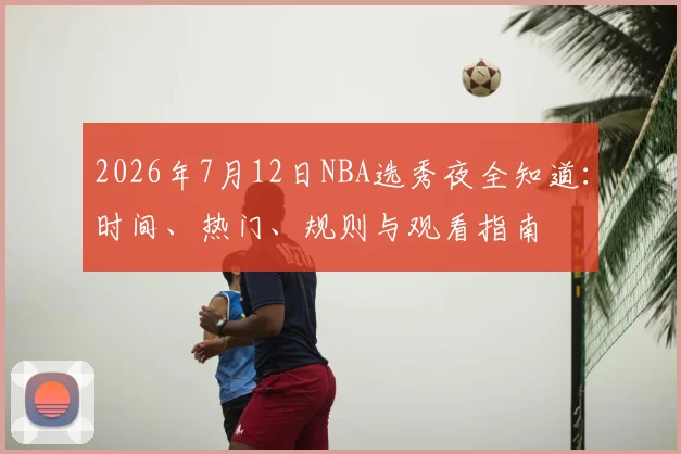 2026年7月12日NBA选秀夜全知道：时间、热门、规则与观看指南