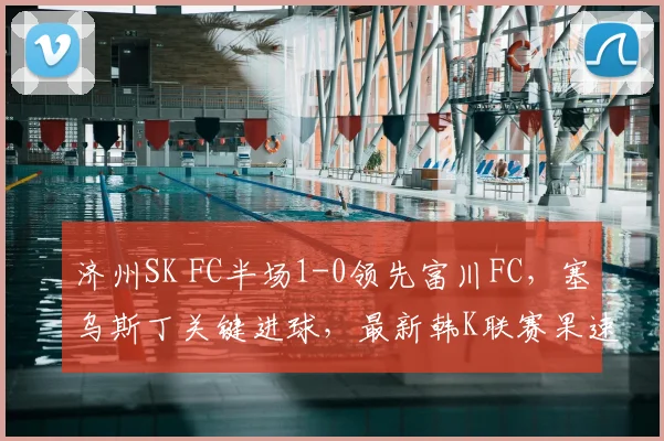 济州SK FC半场1-0领先富川FC，塞乌斯丁关键进球，最新韩K联赛果速递