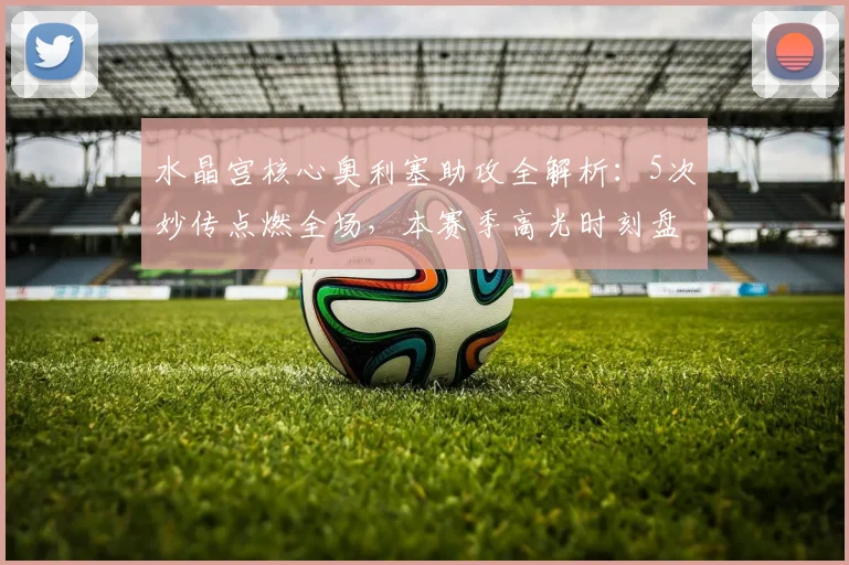 水晶宫核心奥利塞助攻全解析：5次妙传点燃全场，本赛季高光时刻盘点