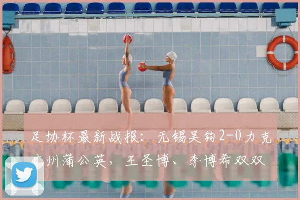 足协杯最新战报：无锡吴钩2-0力克广州蒲公英，王圣博、李博希双双建功