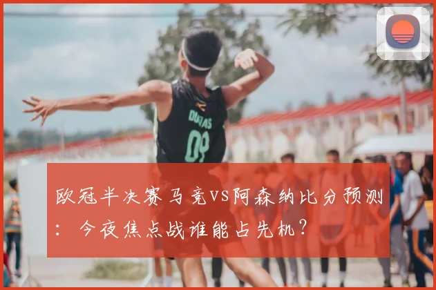 欧冠半决赛马竞vs阿森纳比分预测：今夜焦点战谁能占先机？