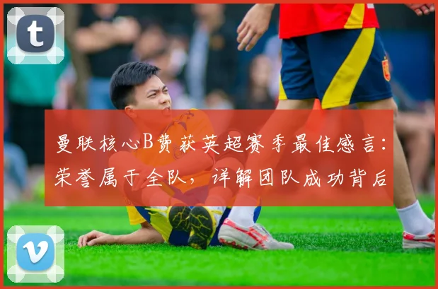 曼联核心B费获英超赛季最佳感言：荣誉属于全队，详解团队成功背后的付出与配合