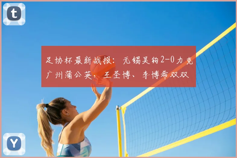 足协杯最新战报:无锡吴钩2-0力克广州蒲公英,王圣博、李博希双双建功